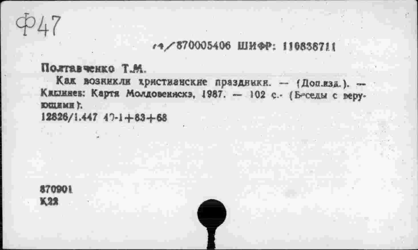 ﻿Ф47
гч/'870005406 ШИФР; 110858711
Полтавченко Т.М.
Как возникли христианские праздники. — (Доп.кзд.). ~ Кжоикеа: Картя Молдовекжхэ, 4987. — 102 с.- (Беседы с веру-ихожмау.
12826/1.447 40-1+83+68
«70901
K2*